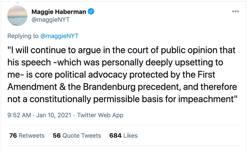 Maggie Haberman tweet quoting Alan Dershowitz: "I will continue to argue in the court of public opinion that his speech -which was personally deeply upsetting to me- is core political advocacy protected by the First Amendment & the Brandenburg precedent, and therefore not a constitutionally permissible basis for impeachment"