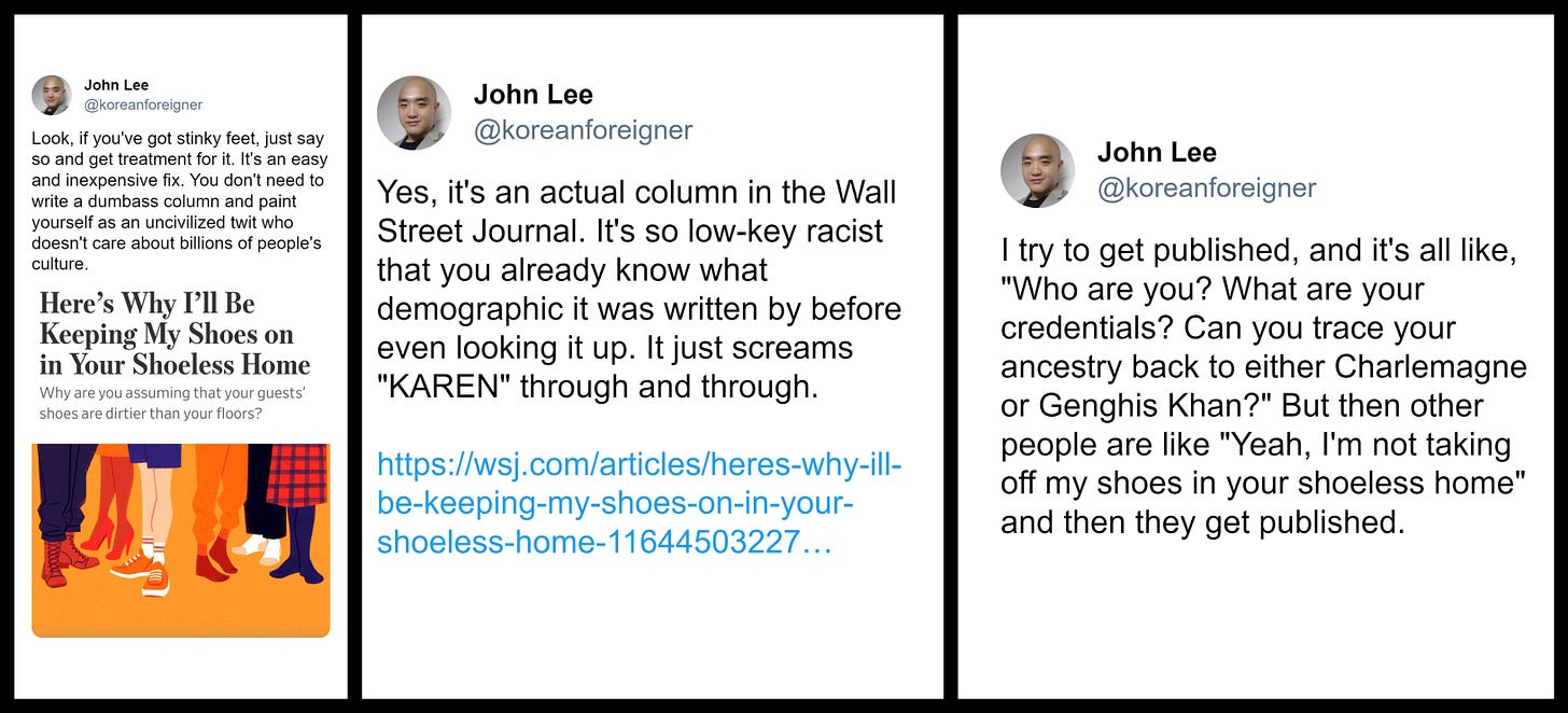 A collage of three screenshots taken from X/Twitter user John Lee (@koreanforeigner). The first is an image of an article titled "Here's Why I'll Be Keeping My Shoes on in Your Shoeless Home" subtitled "Why are you assuming that your guests' shoes are dirtier than your floors?" John Lee wrote above this image: "Look, if you've got stinky feet, just say so and get treatment for it. It's an easy and inexpensive fix. You don't need to write a dumbass column and paint yourself as an uncivilized twit who doesn't care about billions of people's culture. The second screenshot is another post by John Lee: "Yes, it's an actual column in the Wall Street Journal. It's so low-key racist that you already know what demographic it was written by before even looking it up. It just screams 'KAREN' through and through." The third screenshot is a separate post by the same user, writing, "I try to get published, and it's all like, 'Who are you? What are your credentials? Can you trace your ancestry back to either Charlemagne or Genghis Khan?' But then other people are like 'Yeah, I'm not taking off my shoes in your shoeless home' and then they get published."