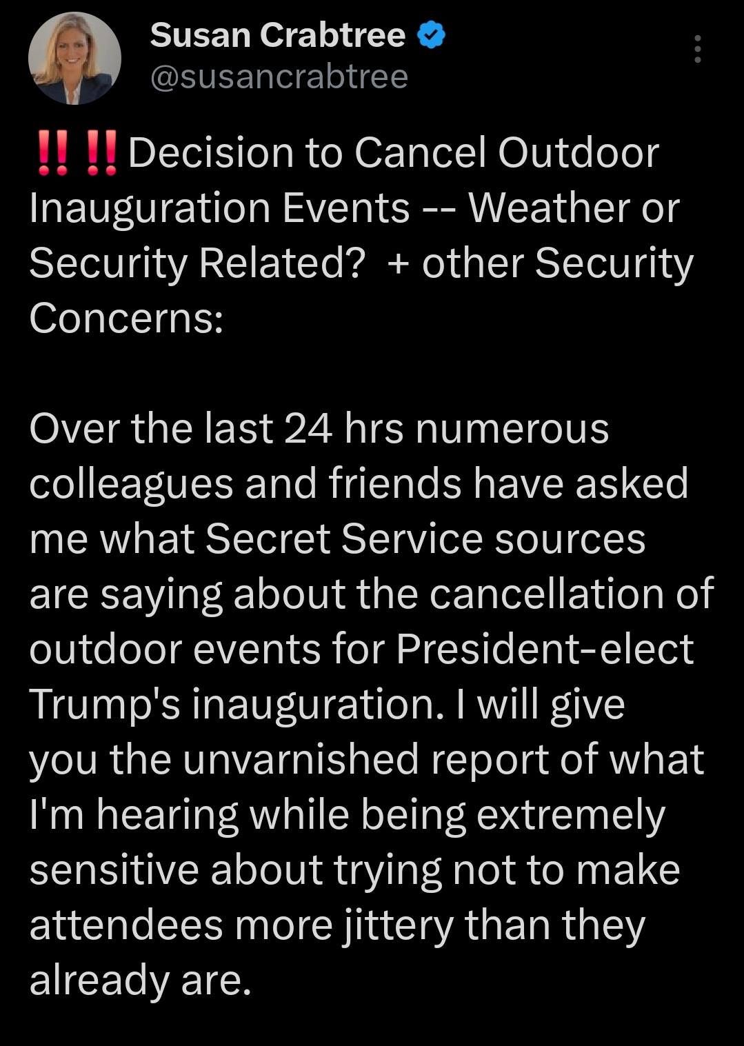 May be an image of 1 person and text that says 'Susan Crabtree @susancrabtree !!!!Decision to Cancel Outdoor Inauguration Events --Weather or Security Related? + other Security Concerns: Over the last 24 hrs numerous colleagues and friends have asked me what Secret Service sources are saying about the cancellation of outdoor events for President-elect Trump's inauguration. I will give you the unvarnished report of what I'm hearing while being extremely sensitive about trying not to make attendees more jittery than they already are.'