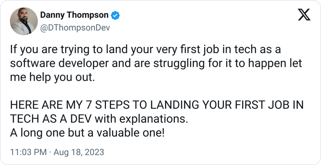 Danny Thompson @DThompsonDev If you are trying to land your very first job in tech as a software developer and are struggling for it to happen let me help you out.  HERE ARE MY 7 STEPS TO LANDING YOUR FIRST JOB IN TECH AS A DEV with explanations. A long one but a valuable one!