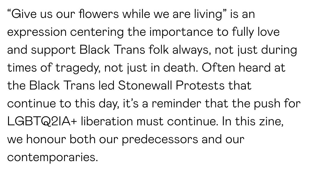 “Give us our flowers while we are living” is an expression centering the importance to fully love and support Black Trans folk always, not just during times of tragedy, not just in death. Often heard at the Black Trans led Stonewall Protests that continue to this day, it’s a reminder that the push for LGBTQ2IA+ liberation must continue. In this zine, we honour both our predecessors and our contemporaries.