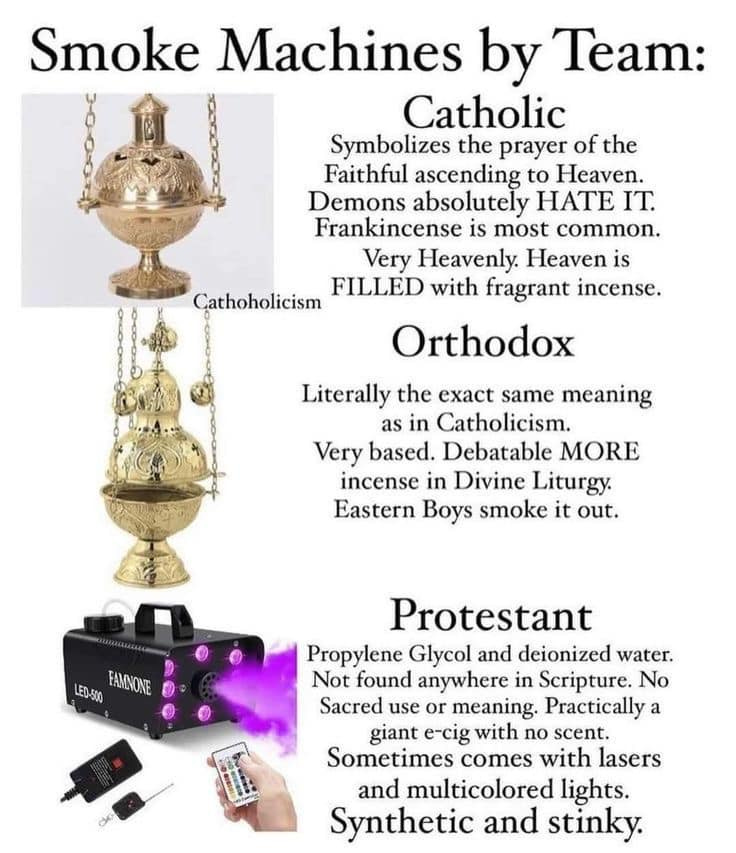 May be an image of text that says 'Smoke Machines by Team: Catholic Symbolizes the prayer of the Faithful ascending to Heaven. Demons absolutely HATE IT. Frankincense is most common. Very Heavenly. Heaven is FILLED with fragrant incense. Cathoholicism Orthodox Literally the exact same meaning as in Catholicism. Very based. Debatable MORE incense in Divine Liturgy. Eastern Boys smoke it out. LED0-500 FAMONONE Protestant Propylene Glycol and deionized water. Not found anywhere in Scripture. No Sacred use or meaning. Practically a giant e-cig with no scent. Sometimes comes with lasers and multicolored lights. Synthetic and stinky.'