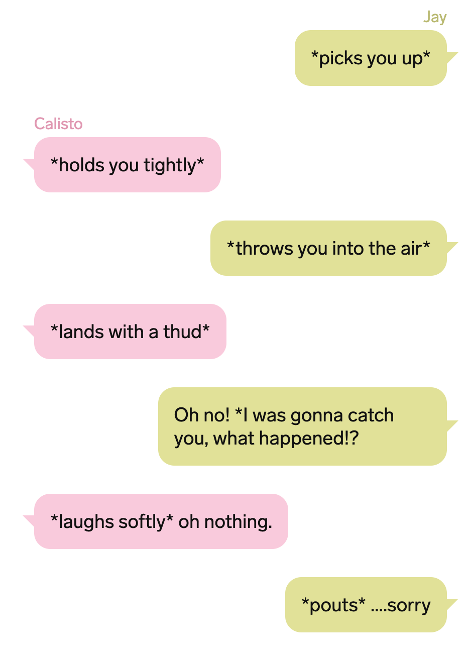 A screenshot of a text thread from the article, that reads: “Jay: *picks you up*, Calisto: *holds you tightly*, Jay: *throws you into the air*, Calisto: *lands with a thud*, Jay: Oh no! *I was gonna catch you, what happened!?, Calisto: *laughs softly* oh nothing. Jay: *pouts* ….sorry”