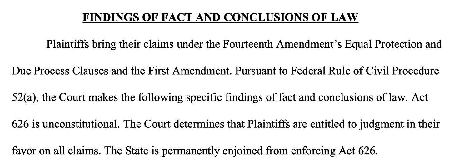 FINDINGS OF FACT AND CONCLUSIONS OF LAW Plaintiffs bring their claims under the Fourteenth Amendment’s Equal Protection and Due Process Clauses and the First Amendment. Pursuant to Federal Rule of Civil Procedure 52(a), the Court makes the following specific findings of fact and conclusions of law. Act 626 is unconstitutional. The Court determines that Plaintiffs are entitled to judgment in their favor on all claims. The State is permanently enjoined from enforcing Act 626.