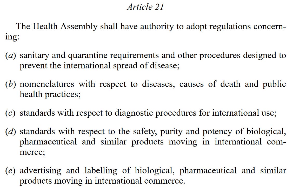 Article 21 The Health Assembly shall have authority to adopt regulations concerning: (a) sanitary and quarantine requirements and other procedures designed to prevent the international spread of disease; (b) nomenclatures with respect to diseases, causes of death and public health practices; (c) standards with respect to diagnostic procedures for international use; (d) standards with respect to the safety, purity and potency of biological, pharmaceutical and similar products moving in international commerce; (e) advertising and labelling of biological, pharmaceutical and similar products moving in international commerce.