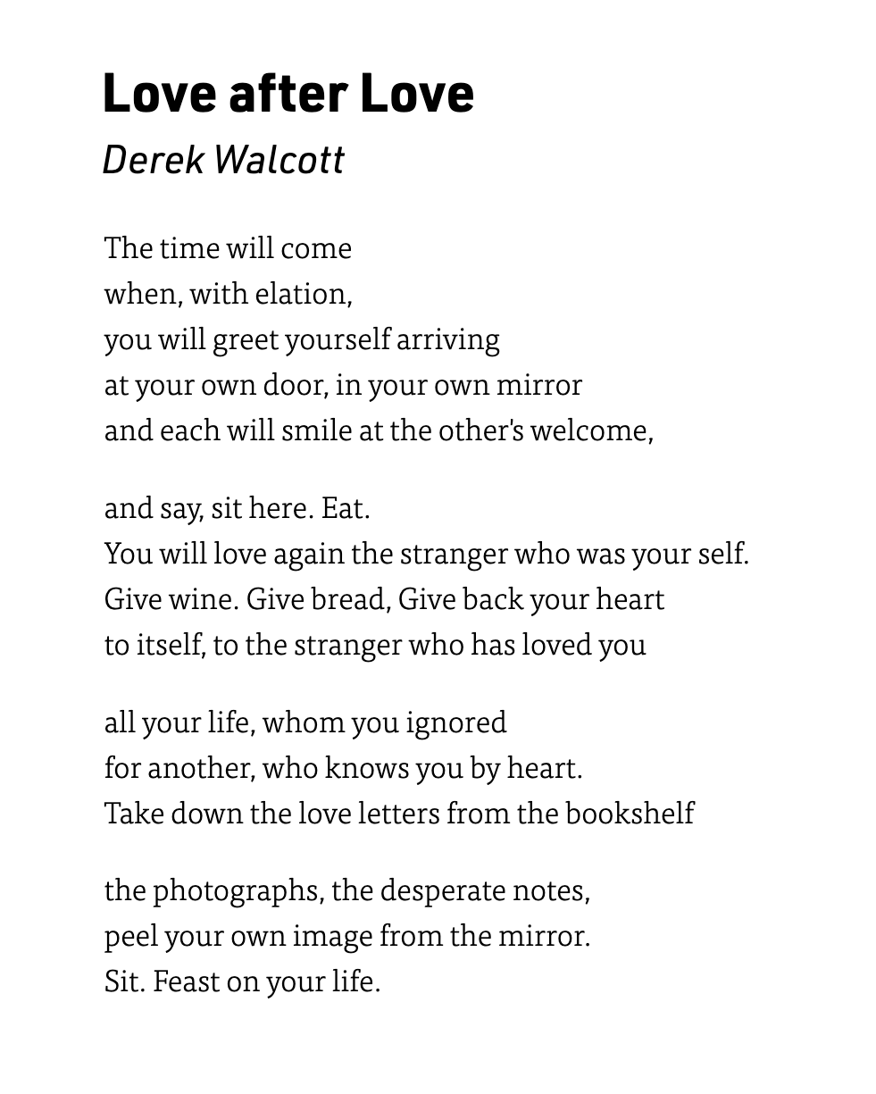Love after Love Derek Walcott  The time will comewhen, with elation,you will greet yourself arrivingat your own door, in your own mirrorand each will smile at the other's welcome,and say, sit here. Eat.You will love again the stranger who was your self.Give wine. Give bread, Give back your heartto itself, to the stranger who has loved youall your life, whom you ignoredfor another, who knows you by heart.Take down the love letters from the bookshelfthe photographs, the desperate notes,peel your own image from the mirror.Sit. Feast on your life.