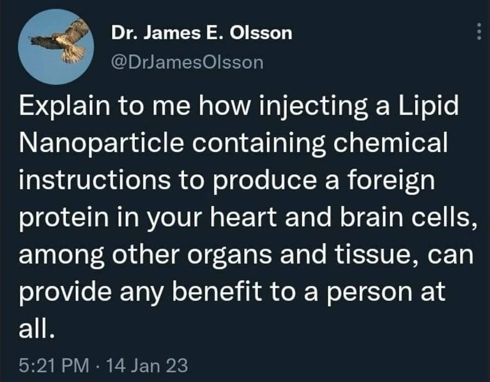 May be an image of text that says "Dr. Jame E. Olsson @DrJamesOlsson Explain to me how injecting a Lipid Nanoparticle containing chemical instructions to produce a foreign protein in your heart and brain cells, among other organs and tissue, can provide any benefit to a person at all. 5:21 PM 14 Jan 23"