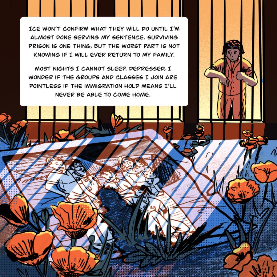An illustration shows Vyseth in the background. He stands behind a wall of bars, his arms wrapped around them as looks at the photo of his family on the ground among poppy flowers. The bars cast a shadow on the photo and dirt. The space that a younger Vyseth occupied in the photo now has been torn away.  Text in a box reads, " ICE won’t confirm what they will do until I’m almost done serving my sentence. Surviving prison is one thing, but the worst part is not knowing if I will ever return to my family.  Most nights I cannot sleep. Depressed, I wonder if the groups and classes I join are pointless if the immigration hold means I’ll never be able to come home."