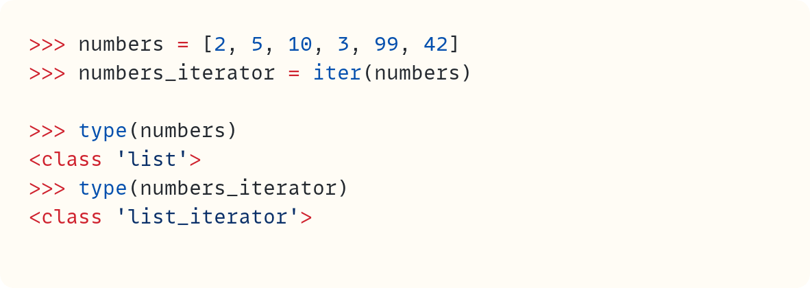 >>> numbers = [2, 5, 10, 3, 99, 42] >>> numbers_iterator = iter(numbers)  >>> type(numbers) <class 'list'> >>> type(numbers_iterator) <class 'list_iterator'>