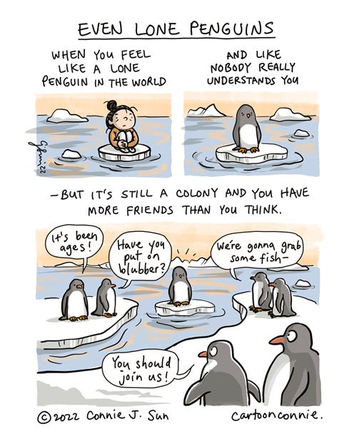 Even Lone Penguins 3-panel comic of a cartoon girl with a bun and a lone penguin sitting on solitary ice floes. Panel 1 shows the girl, sitting on ice, hugging her knees pensively. In panel 2, a penguin also floats along on a piece of ice. Caption reads, "When you feel like a lone penguin in the world and like nobody really understands you..." Continued on panel 3: "- but it's still a colony and you have more friends than you think." The frame zooms out in panel 3 to show the solitary penguin surrounded by other penguins on nearby ice floes. In a chorus of speech bubbles, they address the single penguin: "It's been ages!" "Have you put on blubber?" "We're gonna grab some fish -" "You should join us!" Comic illustration titled "Even Lone Penguins" by Connie Sun, cartoonconnie, 2022.
