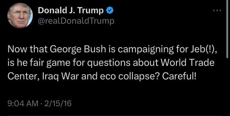 May be an image of 1 person and text that says 'Donald J. Trump @realDonaldTrump dTrump Now that George Bush is campaigning for Jeb(!), is he fair game for questions about World Trade Center, Iraq War and eco collapse? Careful! 9:04AM・2/15/16'