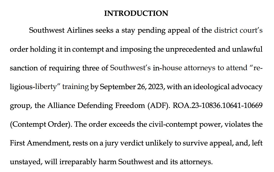 Southwest Airlines seeks a stay pending appeal of the district court’s order holding it in contempt and imposing the unprecedented and unlawful sanction of requiring three of Southwest’s in-house attorneys to attend “religious-liberty” training by September 26, 2023, with an ideological advocacy group, the Alliance Defending Freedom (ADF). ROA.23-10836.10641-10669 (Contempt Order). The order exceeds the civil-contempt power, violates the First Amendment, rests on a jury verdict unlikely to survive appeal, and, left unstayed, will irreparably harm Southwest and its attorneys.