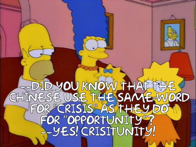 Lisa: Did you know that the Chinese use the same word for crisis as they do for opportunity? Homer: Yes! Crisitunity! Lisa: Did you know that the Chinese use the same word for crisis as they do for opportunity? Homer: Yes! Crisitunity!