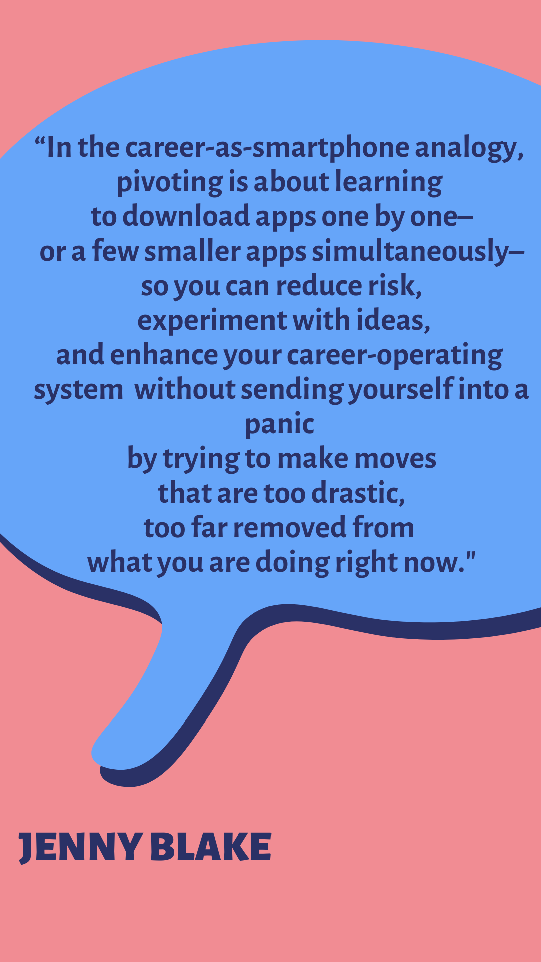 “In the career-as-smartphone analogy, pivoting is about learning to download apps one by one–or a few smaller apps simultaneously–so you can reduce risk, experiment with ideas, and enhance your career-operating system without sending yourself into a panic by trying to make moves that are too drastic, too far removed from what you are doing right now,” says Jenny Blake.