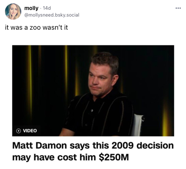 Skeet from molly: "It was a zoo wasn't it" attached video of Matt Damon captioned "Matt Damon says this 2009 decision may have cost him $250M"