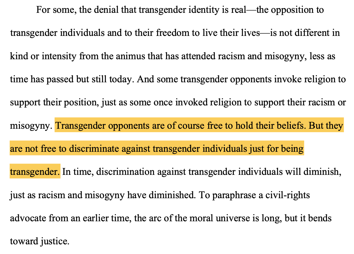 For some, the denial that transgender identity is real—the opposition to transgender individuals and to their freedom to live their lives—is not different in kind or intensity from the animus that has attended racism and misogyny, less as time has passed but still today. And some transgender opponents invoke religion to support their position, just as some once invoked religion to support their racism or misogyny. Transgender opponents are of course free to hold their beliefs. But they are not free to discriminate against transgender individuals just for being transgender. In time, discrimination against transgender individuals will diminish, just as racism and misogyny have diminished. To paraphrase a civil-rights advocate from an earlier time, the arc of the moral universe is long, but it bends toward justice.