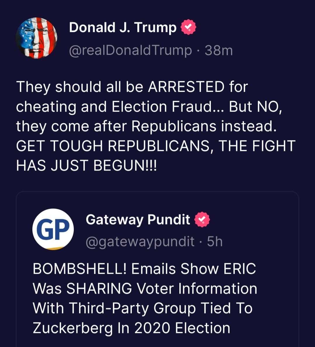 May be a Twitter screenshot of text that says 'Donald J. Trump @realDonaldTrump Trump 38m They should all be ARRESTED for cheating and Election Fraud... But NO, they come after Republicans instead. GET TOUGH REPUBLICANS THE FIGHT HAS JUST BEGUN!!! GP Gateway Pundit @gatewaypundit 5h BOMBSHELL! Emails Show ERIC Was SHARING Voter Information With Third Third-Party Group Tied Το Zuckerberg In 2020 Election'
