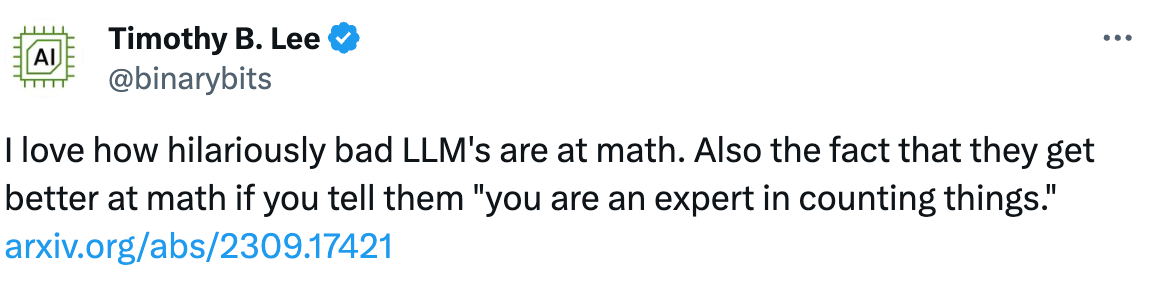 See new posts Conversation Timothy B. Lee @binarybits I love how hilariously bad LLM's are at math. Also the fact that they get better at math if you tell them "you are an expert in counting things." https://arxiv.org/abs/2309.17421