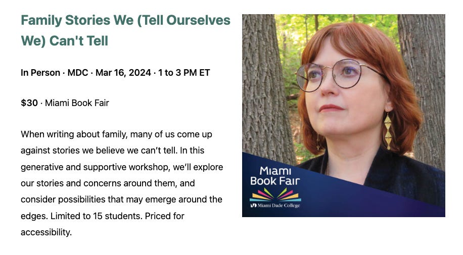 Image includes details of Maud Newton's Family Stories We (Tell Ourselves We) Can't Tell, In person, MDC; March 16, 2024; 1 to 3 PM ET. $30, Miami Book Fair. When writing about family, many of us come up against stories we believe we can't tell. In this generative and supportive workshop, we'll explore our stories and concerns around them, and consider possibilities that may emerge around the edges. Limited to 15 students. Priced for accessibility.