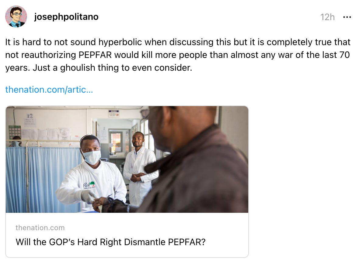 josephpolitano 12h It is hard to not sound hyperbolic when discussing this but it is completely true that not reauthorizing PEPFAR would kill more people than almost any war of the last 70 years. Just a ghoulish thing to even consider. thenation.com/artic… thenation.com Will the GOP’s Hard Right Dismantle PEPFAR?