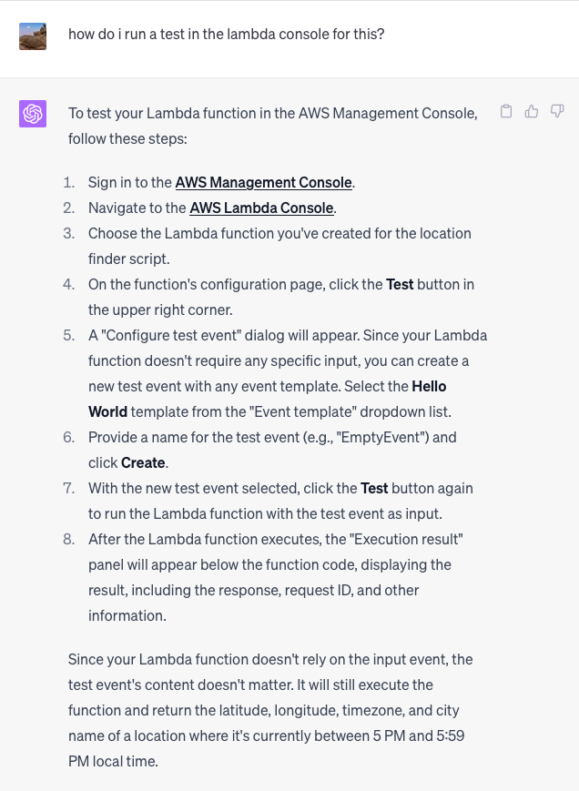 how do i run a test in the lambda console for this?  ChatGPT To test your Lambda function in the AWS Management Console, follow these steps:  Sign in to the AWS Management Console. Navigate to the AWS Lambda Console. Choose the Lambda function you've created for the location finder script. On the function's configuration page, click the Test button in the upper right corner. A "Configure test event" dialog will appear. Since your Lambda function doesn't require any specific input, you can create a new test event with any event template. Select the Hello World template from the "Event template" dropdown list. Provide a name for the test event (e.g., "EmptyEvent") and click Create. With the new test event selected, click the Test button again to run the Lambda function with the test event as input. After the Lambda function executes, the "Execution result" panel will appear below the function code, displaying the result, including the response, request ID, and other information. Since your Lambda function doesn't rely on the input event, the test event's content doesn't matter. It will still execute the function and return the latitude, longitude, timezone, and city name of a location where it's currently between 5 PM and 5:59 PM local time.