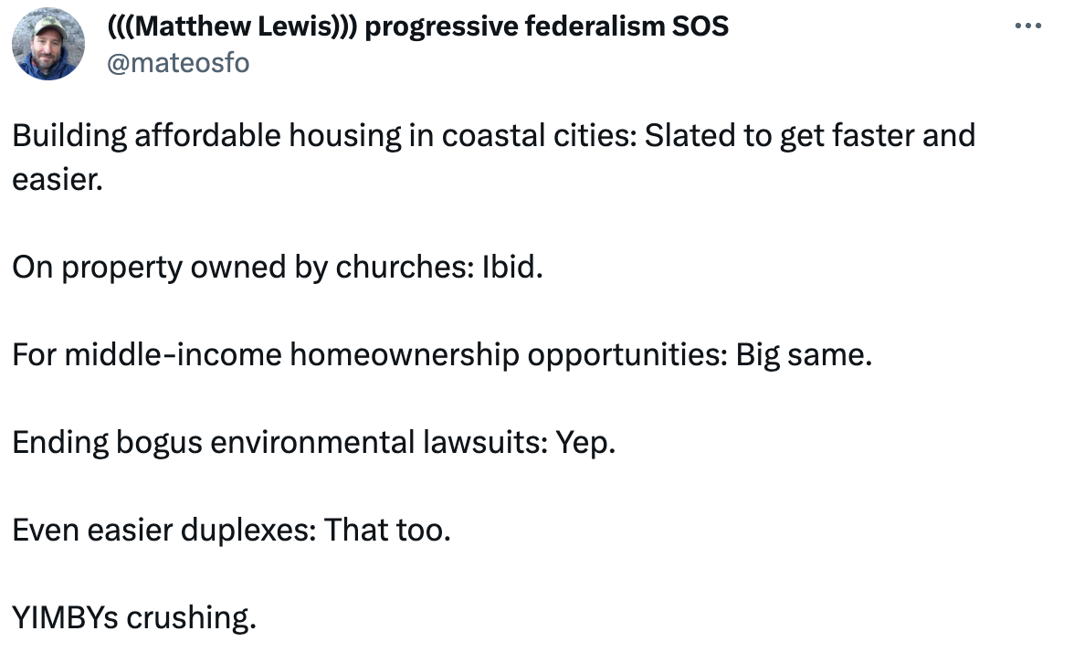 (((Matthew Lewis))) progressive federalism SOS @mateosfo Building affordable housing in coastal cities: Slated to get faster and easier.   On property owned by churches: Ibid.   For middle-income homeownership opportunities: Big same.   Ending bogus environmental lawsuits: Yep.  Even easier duplexes: That too.  YIMBYs crushing. 2:27 PM · Sep 1, 2023 · 3,550  Views