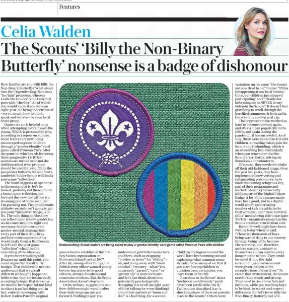 The Scouts’ ‘Billy the Non-Binary Butterfly’ nonsense is a badge of dishonour The Daily Telegraph5 Nov 2024Celia Walden  Brainwashing: Scout leaders are being asked to play a ‘gender identity’ card game called Pronoun Pairs with children How familiar are you with Billy the Non-Binary Butterfly? What about Sam the Cisgender Dog? Sam uses “he/him” pronouns, whereas Leslie the Gender-Solid Ladybird goes with “she/her”. All of which you would know if you were an eight-year-old being indoctrinated – sorry, taught how to think, speak and behave – by your local Scout group.  Games are such helpful tools when attempting to brainwash the young. Which is presumably why, according to a report on Sunday, Scout leaders are now being encouraged to guide children through a “gender identity” card game called Pronoun Pairs. After the game (in which cards featuring these progressive LGBTQI+ animals are turned over and the children asked what pronoun should be used for, say, if Billy the pangender butterfly were to “eat a sandwich”) older Scouts will lead a post-game “reflection”.  The word suggests an openness to discussion that is, let’s be honest, probably not there. Could a Scout, upon reflection, put forward the view that all this is a steaming pile of horse manure? I’m guessing not. That problematic attitude certainly isn’t going to get you your “Inclusive” badge, is it? No. The only thing he/she/they can reflect upon is how gender is a social construct, how right and necessary it is to incorporate gender-neutral language into every part of their daily lives and how even to question this would make them A Bad Person. So let’s call the post-game “reflection” what it is: the cementing of the ideology.  It gets more troubling still. Because up until this point, you could argue that it’s all fairly benign. That children do need to understand that we are all different (although I happen to believe that they are instinctively accepting beings); that stressing we need to be respectful and kind to others is no bad thing and, in fact, entirely in keeping with Robert Baden-Powell’s original aims when he established the first Boy Scouts organisation on Brownsea Island back in 1907. After all, among other things, the British army officer wanted young boys to learn how to be good citizens, always chivalrous and courteous to others. But the Scout Association doesn’t stop here.  On its website, suggestions as to how children might want to alter their daily language are put forward. Nothing major, you understand, just little tweaks here and there, such as swapping “brother or sister” for “sibling” – oh, and doing away with “mum and dad”. I’m sorry – what? Yes, apparently “parent”, “carer” or “grown-up” is more inclusive. And let’s just think about how potentially psychologically damaging it is to tell an eight-yearold that talking (or even thinking) about their parents as “mum and dad” is a bad thing, for a second.  Child psychologists around the world have been coming out and explaining what common sense already told so many of us: that if you start forcing children to question basic certainties, you leave them in freefall.  Reactions to the Scouts’ latest “inclusion and diversity” push have been predictable. On X/ Twitter, one described it as “a shocking abuse of the trust parents place in the Scouts”. Others were variations on the same “the Scouts are now dead to me” theme: “If this is happening at our local Scouts/ Cubs, our children just stopped participating” and “Thanks for informing me to NEVER let my kids join the Scouts”. It doesn’t feel gratifying to scroll through the horrified comments; it feels sad in the way only an own goal can.  The organisation has worked so hard to become relevant again, and after a dip in popularity in the 1990s, and again during the pandemic, it has succeeded. As of July, there were more than 170,000 children on waiting lists to join the Scouts and Girlguiding, which is an astonishing feat. Particularly when you remember that the Scouts are a charity, relying on donations and volunteers.  Of course, they needed to shake off their old-fashioned image. Over the past five years, they have implemented new vetting and safeguarding procedures, have made welcoming refugees a key part of their programme and started to teach cybersecurity skills as part of the Digital Citizen Badge. A lot of the changes made have been good, and in a digital world where an increasing number of kids are addicted to their screens – and “basic survival skills” means being able to navigate TikTok – organisations such as the Scouts are more crucial than ever.  Baden-Powell might have been writing today when he said: “There are thousands of boys being wasted daily to our country through being left to become characterless, and, therefore, useless wasters, a misery to themselves and an eyesore and a danger to the nation. They could be saved if only the right surroundings or environment were given to them at the receptive time of their lives.” To create that environment, the Scouts need to stay steady and strong. They need to rise above fads and fashions, while yes, teaching boys to be kind, to accept and respect difference. But let’s leave Billy the Non-Binary Butterfly out of it.  Article Name:The Scouts’ ‘Billy the Non-Binary Butterfly’ nonsense is a badge of dishonour Publication:The Daily Telegraph Author:Celia Walden Start Page:7 End Page:7