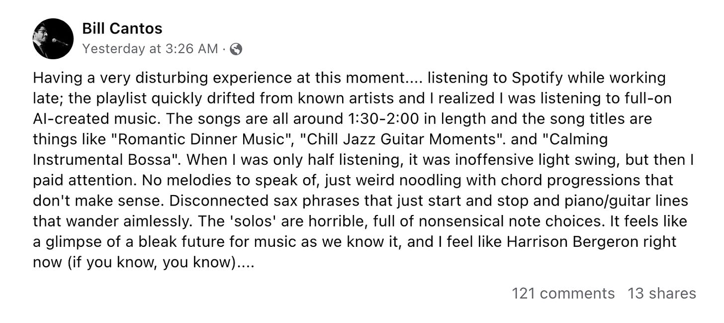 This Facebook post from Bill Cantos reads as follows: Having a very disturbing experience at this moment.... listening to Spotify while working late; the playlist quickly drifted from known artists and I realized I was listening to full-on AI-created music. The songs are all around 1:30-2:00 in length and the song titles are things like "Romantic Dinner Music", "Chill Jazz Guitar Moments". and "Calming Instrumental Bossa". When I was only half listening, it was inoffensive light swing, but then I paid attention. No melodies to speak of, just weird noodling with chord progressions that don't make sense. Disconnected sax phrases that just start and stop and piano/guitar lines that wander aimlessly. The 'solos' are horrible, full of nonsensical note choices. It feels like a glimpse of a bleak future for music as we know it, and I feel like Harrison Bergeron right now (if you know, you know)....
