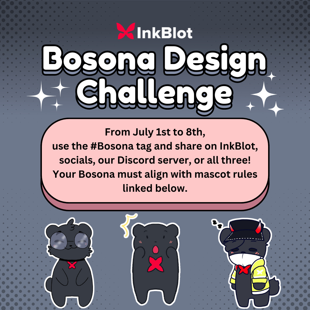 The InkBlot logo sits on top of big text that reads: “Bosona Design Challenge.” Beneath that is a box that reads “From July 1st to 8th, use the #Bosona tag and share on InkBlot, socials, our Discord server, or all three! Your Bosona must align with mascot rules linked below.” Under the box is three Bosonas. From left to right, one Bosona has large circle glasses, one is Bo with a surprised face, and the last bosona is wearing a black hat with white to orange gradient horns, a yellow jacket, and a white mask. The last bosona also has effects that indicate it’s sleepy.