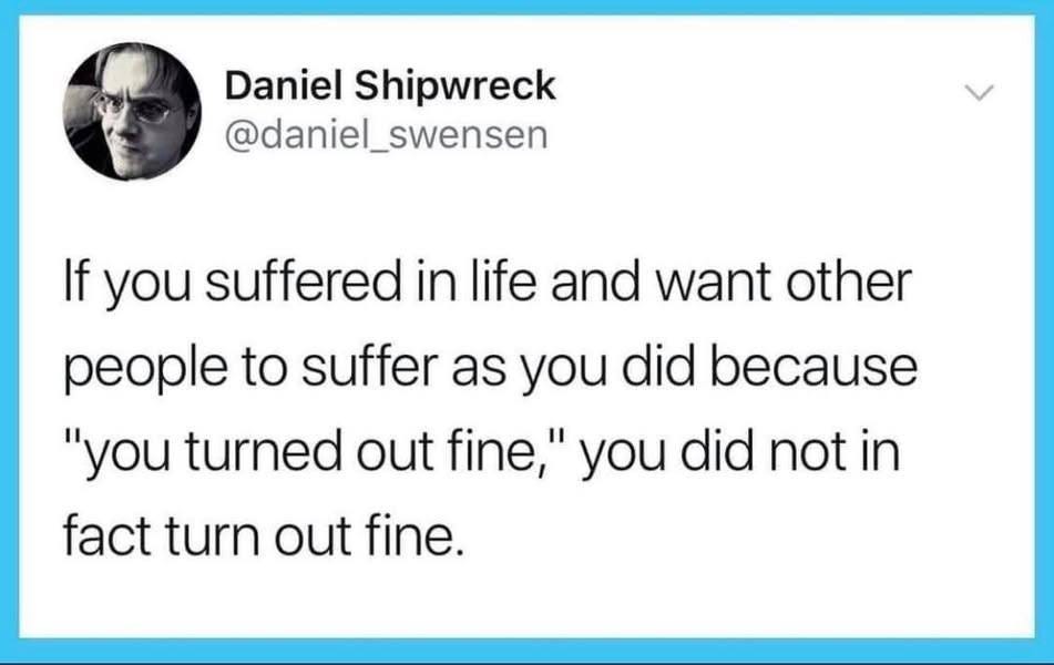 May be an image of 1 person and text that says 'Daniel Shipwreck @daniel_swensen If you suffered in life and want other people to suffer as you did because "you turned out fine," you did not in fact turn out fine.'