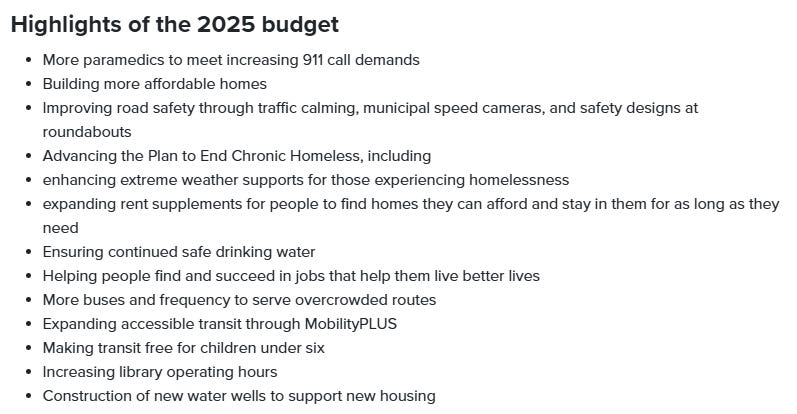 Text: Highlights of the 2025 budget More paramedics to meet increasing 911 call demands   Building more affordable homes  Improving road safety through traffic calming, municipal speed cameras, and safety designs at roundabouts  Advancing the Plan to End Chronic Homeless, including  enhancing extreme weather supports for those experiencing homelessness  expanding rent supplements for people to find homes they can afford and stay in them for as long as they need  Ensuring continued safe drinking water  Helping people find and succeed in jobs that help them live better lives  More buses and frequency to serve overcrowded routes   Expanding accessible transit through MobilityPLUS   Making transit free for children under six  Increasing library operating hours   Construction of new water wells to support new housing 