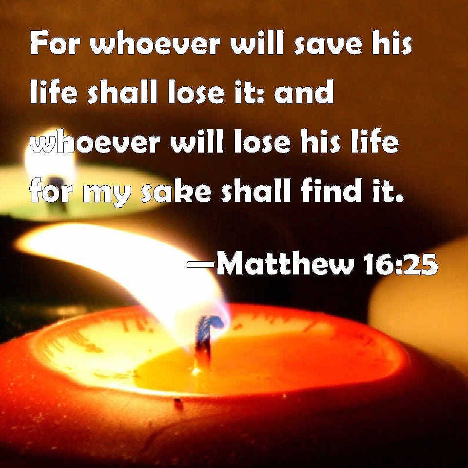 Matthew 16:25 For whoever will save his life shall lose it: and whoever will lose his life for ...