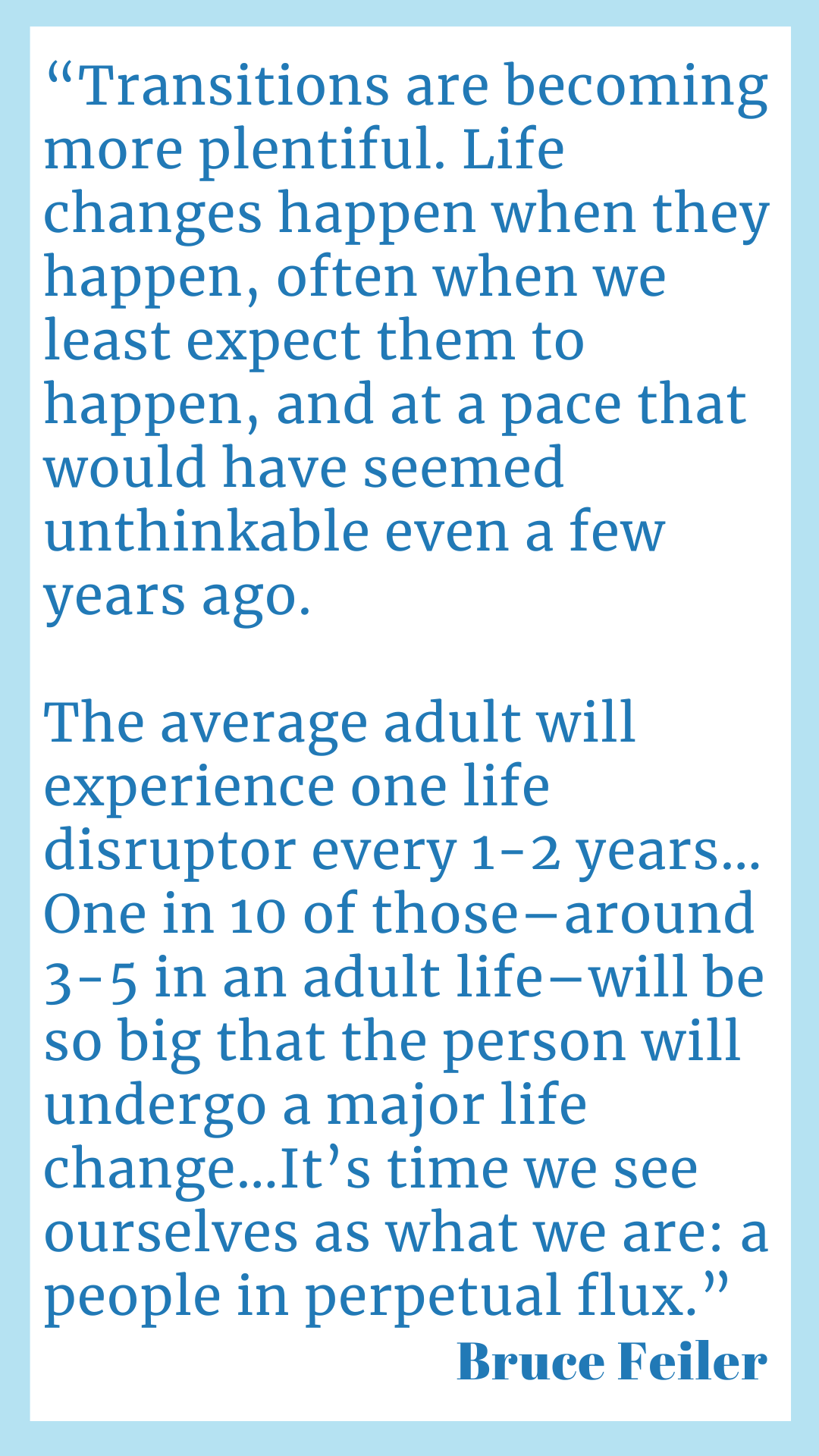 "Transitions are becoming more plentiful. Life changes happen when they happen, often when we least expect them to happen, and at a pace that would have seemed unthinkable even a few years ago. The average adult will experience one life disruptor every one to two years…One in ten of those–around three to five in an adult life–will be so big that the person will undergo a major life change…It’s time we see ourselves as what we are: a people in perpetual flux," said Bruce Feiler.