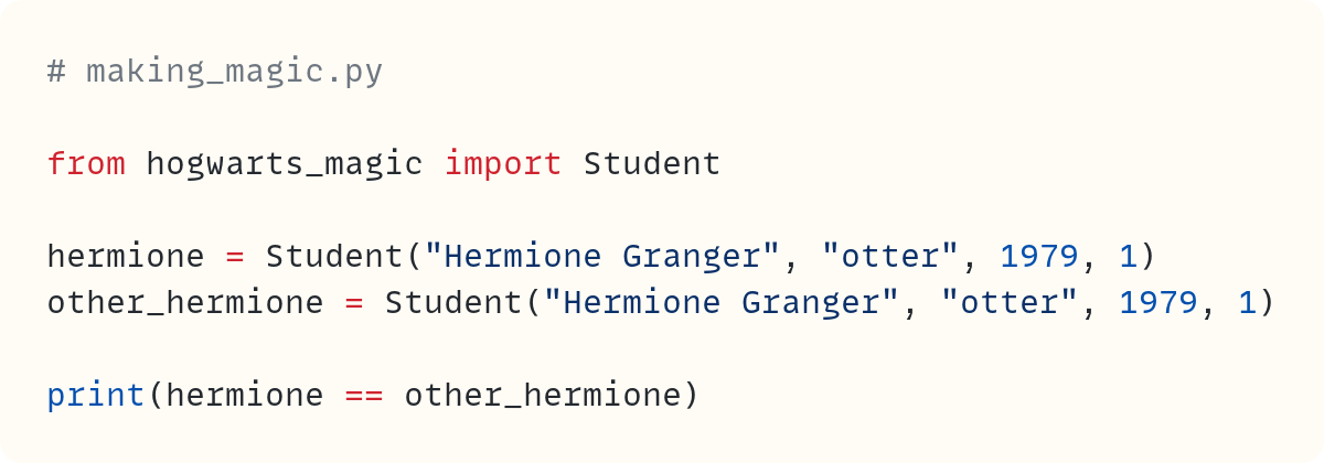 # making_magic.py  from hogwarts_magic import Student  hermione = Student("Hermione Granger", "otter", 1979, 1) other_hermione = Student("Hermione Granger", "otter", 1979, 1)  print(hermione == other_hermione)