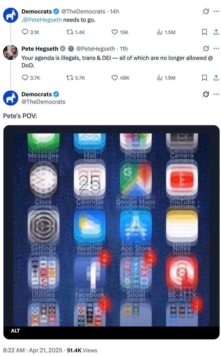  Democrats @TheDemocrats · 14h . @PeteHegseth  needs to go. Pete Hegseth  @PeteHegseth · 11h Your agenda is illegals, trans & DEI — all of which are no longer allowed @ DoD. Democrats @TheDemocrats Pete's POV: (pic of iPhone screen with all the apps very, very blurry)