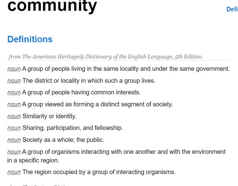 community DefineRelateListDiscussSeeHearLove Definitions from The American Heritage® Dictionary of the English Language, 5th Edition. noun A group of people living in the same locality and under the same government. noun The district or locality in which such a group lives. noun A group of people having common interests. noun A group viewed as forming a distinct segment of society. noun Similarity or identity. noun Sharing, participation, and fellowship. noun Society as a whole; the public. noun A group of organisms interacting with one another and with the environment in a specific region. noun The region occupied by a group of interacting organisms.