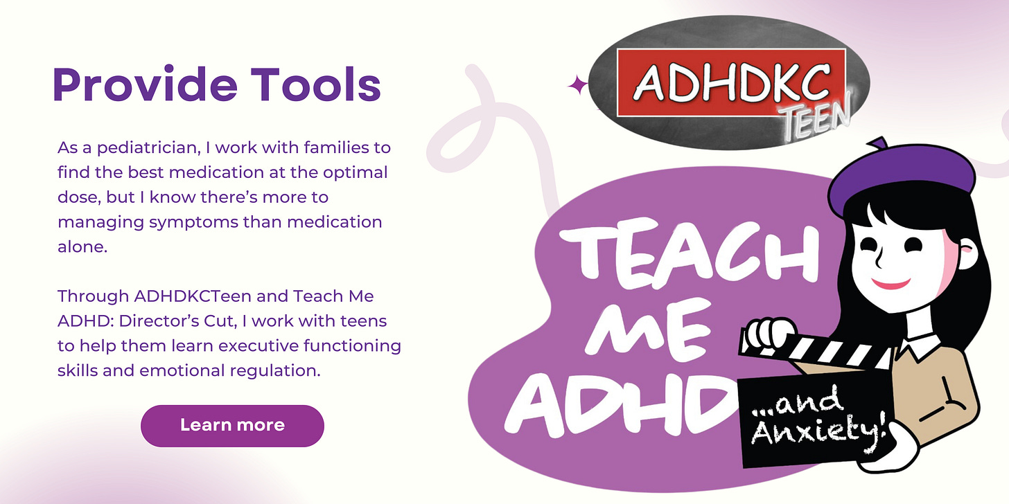 Alt text: Title in purple reads Provide tools. Below that it reads, As a pediatrician, I work with families to find the best medication at the optimal dose, but I know there’s more to managing symptoms than medication alone. Through ADHDKCTeen and Teach Me ADHD: Director’s Cut, I work with teens to help them learn executive functioning skills and emotional regulation. On the right of the image, there is an ADHD KC Teen logo of a grey oval with red box and white lettering of ADHDKC and the word teen at an angle, and a Teach Me ADHD & anxiety logo with a cartoon of a girl in a purple hat holding a director’s black and white flap board that says and anxiety.