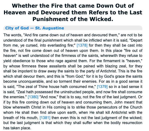 Whether the Fire that came Down Out of 
Heaven and Devoured them Refers to the Last 
Punishment of the Wicked. 
City of God — St. Augustine 
The words, "And fire came down out of heaven and devoured them," are not to be 
understood of the final punishment which shall be inflicted when it is said, "Depart 
from me, ye cursed, into everlasting fire;" [1378] for then they shall be cast into 
the fire, not fire come down out of heaven upon them. In this place "fire out of 
heaven" is well understood of the firmness of the saints, wherewith they refuse to 
yield obedience to those who rage against them. For the firmament is "heaven," 
by whose firmness these assailants shall be pained with blazing zeal, for they 
shall be impotent to draw away the saints to the party of Antichrist. This is the fire 
which shall devour them, and this is 'from God;" for it is by God's grace the saints 
become unconquerable, and so torment their enemies. For as in a good sense it 
is said, "The zeal of Thine house hath consumed me," [1379] so in a bad sense it 
is said, "Zeal hath possessed the uninstructed people, and now fire shall consume 
the enemies." [1380] "And now," that is to say, not the fire of the last judgment. Or 
if by this fire coming down out of heaven and consuming them, John meant that 
blow wherewith Christ in His coming is to strike those persecutors of the Church 
whom He shall then find alive upon earth, when He shall kill Antichrist with the 
breath of His mouth, [1381] then even this is not the last judgment of the wicked; 
but the last judgment is that which they shall suffer when the bodily resurrection 
has taken place. 