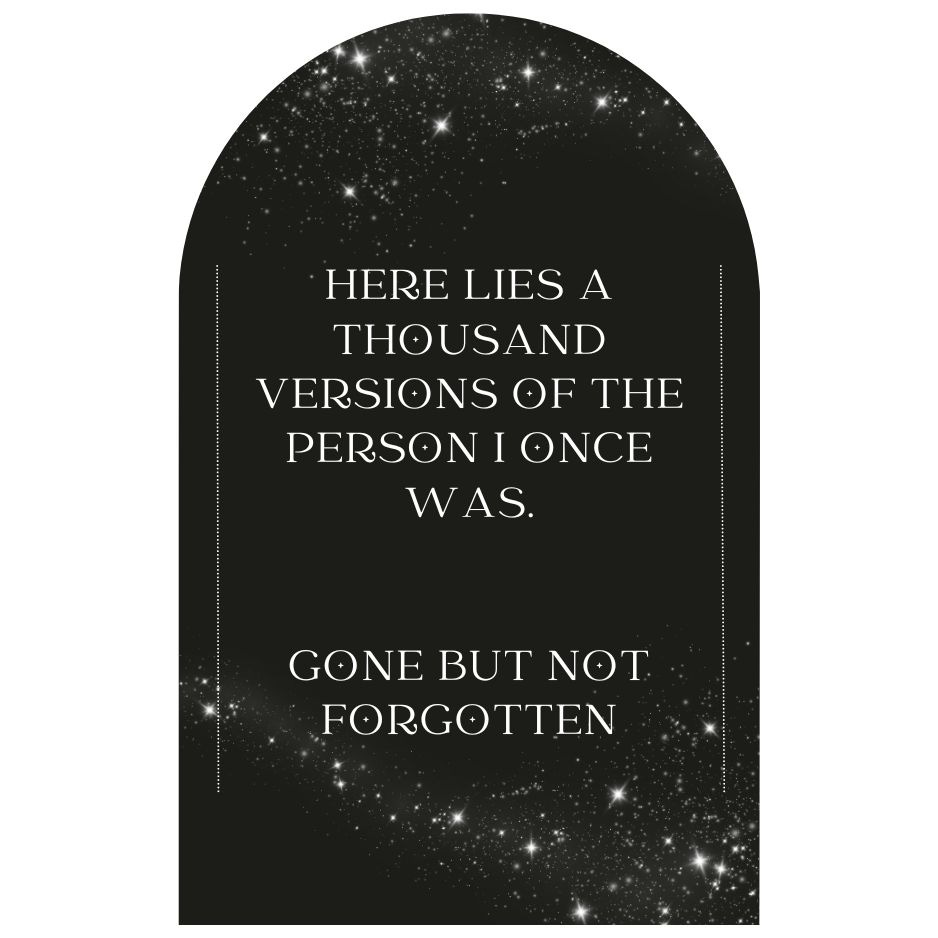 A black tombstone shape with the words "Here lies a thousand versions of the person I once was. Gone but not forgotten." There is a cloud of white stars which drift across the top and bottom of the tombstone shape and there is a thin white line on either side of the text which frame the words. 