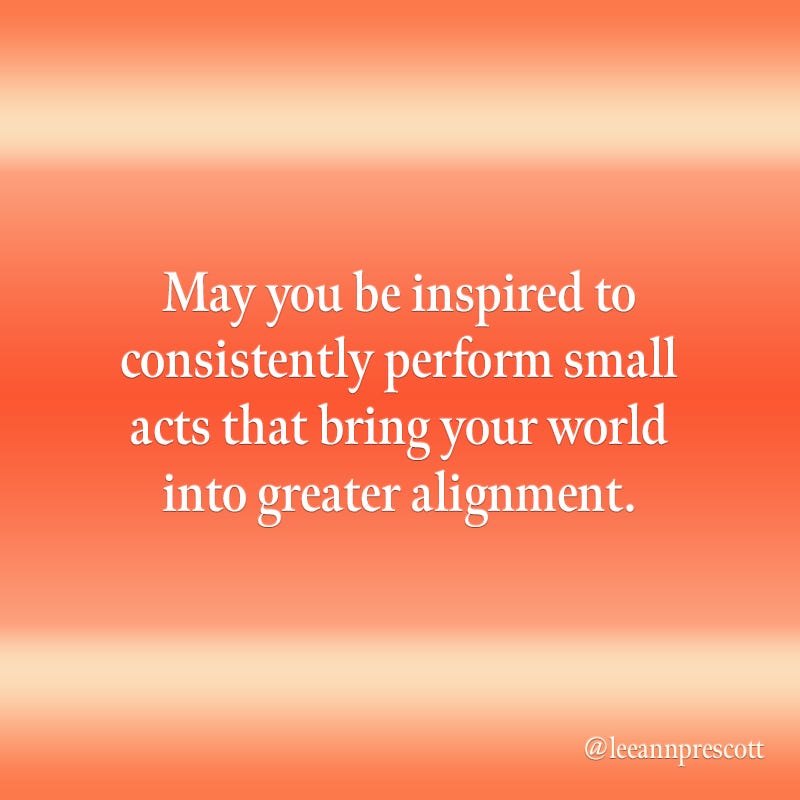 May you be inspired to consistently perform small acts that bring your world into greater alignment