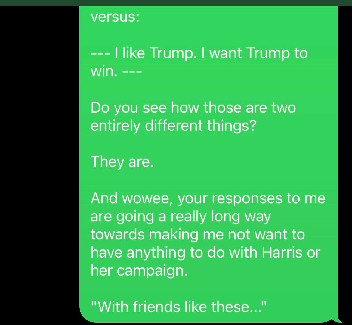 screenshot of texts: ME AS SAM [CONTINUED]: versus:  -- I like Trump. I want Trump to win. --  Do you see how those are two entirely different things?  They are.  And wowee, your responses to me are going a really long way towards making me not want to have anything to do with Harris or her campaign.  "With friends like these..."