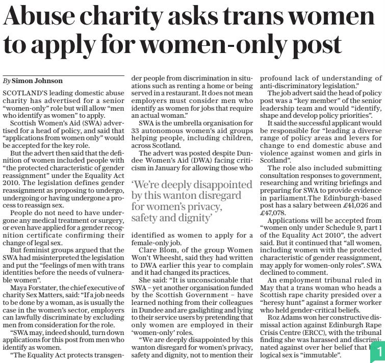 Abuse charity asks trans women to apply for women-only post The Daily Telegraph30 Aug 2024By Simon Johnson SCOTLAND’S leading domestic abuse charity has advertised for a senior “women-only” role but will allow “men who identify as women” to apply.  Scottish Women’s Aid (SWA) advertised for a head of policy, and said that “applications from women only” would be accepted for the key role.  But the advert then said that the definition of women included people with “the protected characteristic of gender reassignment” under the Equality Act 2010. The legislation defines gender reassignment as proposing to undergo, undergoing or having undergone a process to reassign sex.  People do not need to have undergone any medical treatment or surgery, or even have applied for a gender recognition certificate confirming their change of legal sex.  But feminist groups argued that the SWA had misinterpreted the legislation and put the “feelings of men with trans identities before the needs of vulnerable women”.  Maya Forstater, the chief executive of charity Sex Matters, said: “If a job needs to be done by a woman, as is usually the case in the women’s sector, employers can lawfully discriminate by excluding men from consideration for the role.  “SWA may, indeed should, turn down applications for this post from men who identify as women.  “The Equality Act protects transgender people from discrimination in situations such as renting a home or being served in a restaurant. It does not mean employers must consider men who identify as women for jobs that require an actual woman.”  SWA is the umbrella organisation for 33 autonomous women’s aid groups helping people, including children, across Scotland.  The advert was posted despite Dundee Women’s Aid (DWA) facing criticism in January for allowing those who identified as women to apply for a female-only job.  Clare Blom, of the group Women Won’t Wheesht, said they had written to DWA earlier this year to complain and it had changed its practices.  She said: “It is unconscionable that SWA – yet another organisation funded by the Scottish Government – have learned nothing from their colleagues in Dundee and are gaslighting and lying to their service users by pretending that only women are employed in their ‘women-only’ roles.  “We are deeply disappointed by this wanton disregard for women’s privacy, safety and dignity, not to mention their profound lack of understanding of anti-discriminatory legislation.”  The job advert said the head of policy post was a “key member” of the senior leadership team and would “identify, shape and develop policy priorities”.  It said the successful applicant would be responsible for “leading a diverse range of policy areas and levers for change to end domestic abuse and violence against women and girls in Scotland”.  The role also included submitting consultation responses to government, researching and writing briefings and preparing for SWA to provide evidence in parliament.the Edinburgh-based post has a salary between £41,026 and £47,078.  Applications will be accepted from “women only under Schedule 9, part 1 of the Equality Act 2010”, the advert said. But it continued that “all women, including women with the protected characteristic of gender reassignment, may apply for women-only roles”. SWA declined to comment.  An employment tribunal ruled in May that a trans woman who heads a Scottish rape charity presided over a “heresy hunt” against a former worker who held gender-critical beliefs.  Roz Adams won her constructive dismissal action against Edinburgh Rape Crisis Centre (ERCC), with the tribunal finding she was harassed and discriminated against over her belief that biological sex is “immutable”.  ‘We’re deeply disappointed by this wanton disregard for women’s privacy, safety and dignity’  Article Name:Abuse charity asks trans women to apply for women-only post Publication:The Daily Telegraph Author:By Simon Johnson Start Page:11 End Page:11