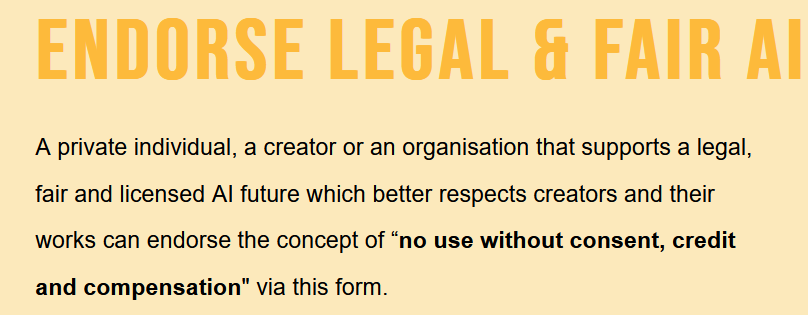 From RightsAndAI website endorsement section: "ENDORSE LEGAL & FAIR AI / A private individual, a creator or an organisation that supports a legal, fair and licensed AI future which better respects creators and their works can endorse the concept of “no use without consent, credit and compensation" via this form."