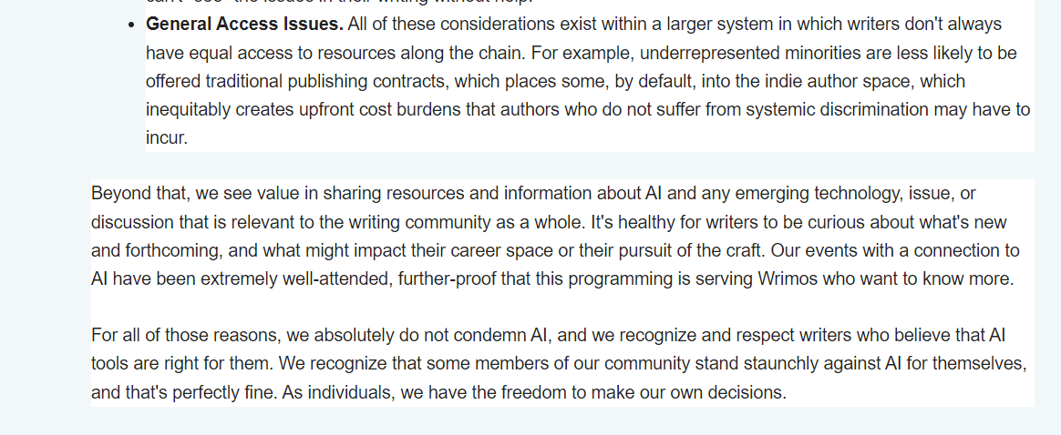 General Access Issues. All of these considerations exist within a larger system in which writers don't always have equal access to resources along the chain. For example, underrepresented minorities are less likely to be offered traditional publishing contracts, which places some, by default, into the indie author space, which inequitably creates upfront cost burdens that authors who do not suffer from systemic discrimination may have to incur.  Beyond that, we see value in sharing resources and information about AI and any emerging technology, issue, or discussion that is relevant to the writing community as a whole. It's healthy for writers to be curious about what's new and forthcoming, and what might impact their career space or their pursuit of the craft. Our events with a connection to AI have been extremely well-attended, further-proof that this programming is serving Wrimos who want to know more.    For all of those reasons, we absolutely do not condemn AI, and we recognize and respect writers who believe that AI tools are right for them. We recognize that some members of our community stand staunchly against AI for themselves, and that's perfectly fine. As individuals, we have the freedom to make our own decisions.