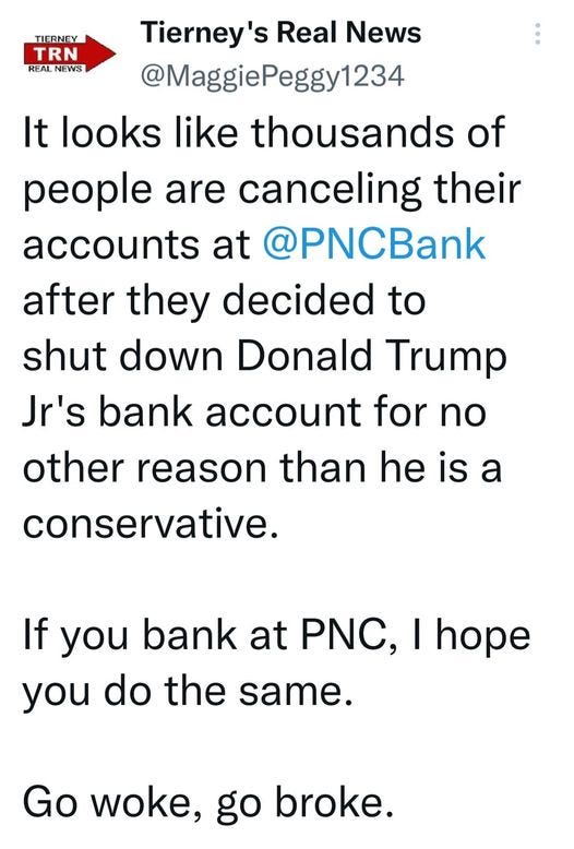 May be a Twitter screenshot of one or more people and text that says 'TIERNEY TRN REAL NEWS Tierney's Real News @MaggiePeggy1234 It looks like thousands of people are canceling their accounts at @PNCBank after they decided to shut down Donald Trump Jr's bank account for no other reason than he is a conservative. If you bank at PNC, I hope you do the same. Go woke, go broke.'