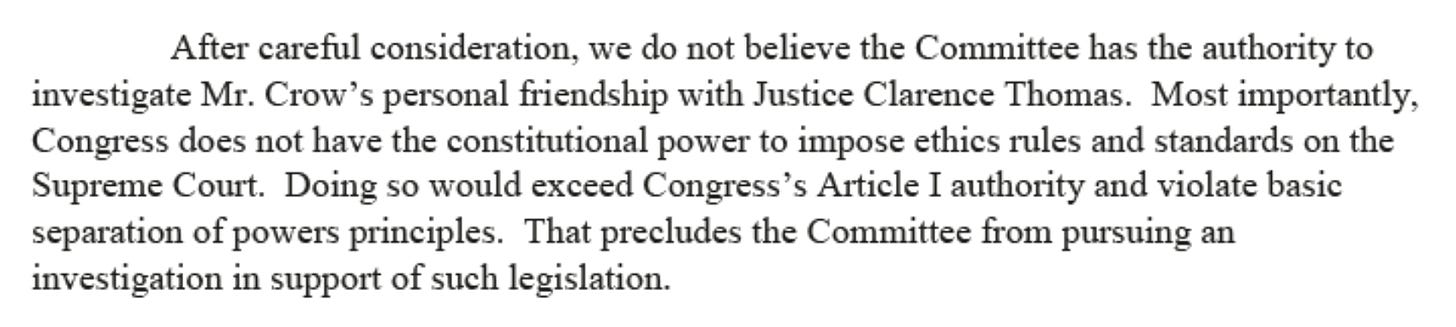 After careful consideration, we do not believe the Committee has the authority to investigate Mr. Crow's personal friendship with Justice Clarence Thomas. Most importantly, Congress does not have the constitutional power to impose ethics rules and standards on the Supreme Court. Doing so would exceed Congress's Article I authority and violate basic separation of powers principles. That precludes the Committee from pursuing an investigation in support of such legislation. 