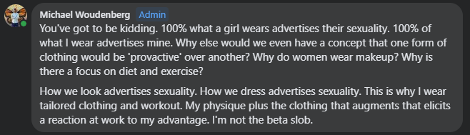 You've got to be kidding. 100% what a girl wears advertises their sexuality. 100% of what I wear advertises mine. Why else would we even have a concept that one form of clothing would be 'provactive' over another? Why do women wear makeup? Why is there a focus on diet and exercise? How we look advertises sexuality. How we dress advertises sexuality. This is why I wear tailored clothing and workout. My physique plus the clothing that augments that elicits a reaction at work to my advantage. I'm not the beta slob.