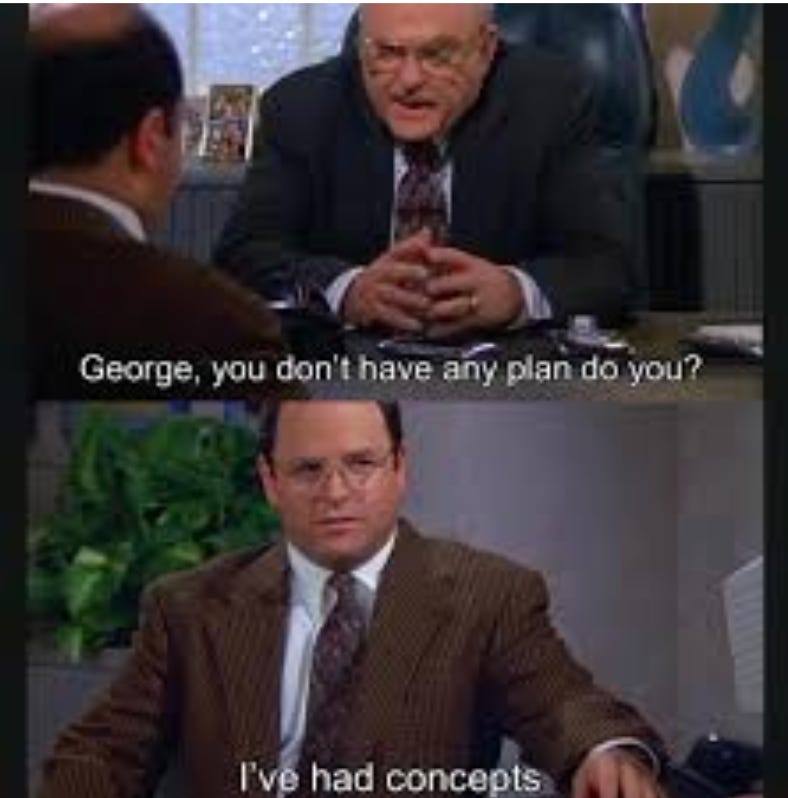 George Costanza meets with his boss, who is leaning across the desk asking "George, you dont have any plan, do you?" George answers "I've had concepts"