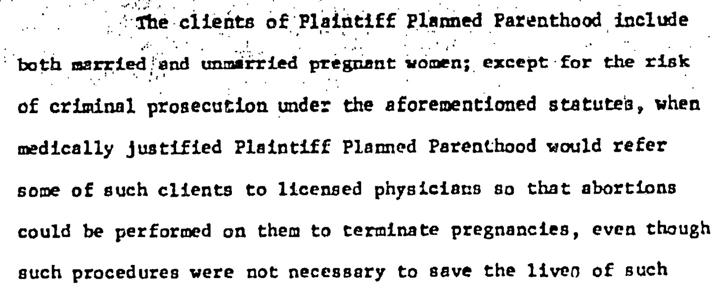 The clients of Plaintiff Planned Parenthood include both marzied and unmarried pregrant vonen; except for the risk of criminal prosecution under the aforementioned statutes, when medically justified Plaintiff Planned Parenthood would refer some of such clients to licensed physiciars so that abortions could be performed on them to terminate pregnancies, even though such procedures were not necessary to save the liven of such
