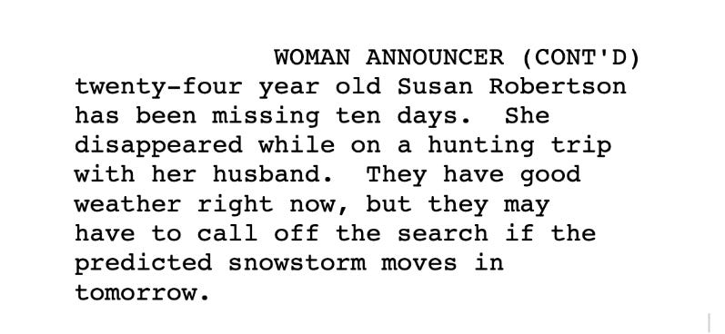 Script reads: Twenty four year old Susan has been missing ten days. She disappeared while on a hike with her husband. They have good weather right now, but they may have to call off the search if the predicted snowstorm moves in tomorrow.